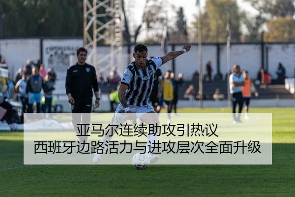 亚马尔连续助攻引热议 西班牙边路活力与进攻层次全面升级