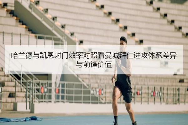 哈兰德与凯恩射门效率对照看曼城拜仁进攻体系差异与前锋价值