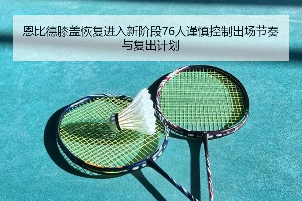 恩比德膝盖恢复进入新阶段76人谨慎控制出场节奏与复出计划